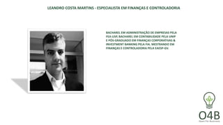 LEANDRO COSTA MARTINS - ESPECIALISTA EM FINANÇAS E CONTROLADORIA
BACHAREL EM ADMINISTRAÇÃO DE EMPRESAS PELA
FEA-USP, BACHAREL EM CONTABILIDADE PELA UNIP
E PÓS-GRADUADO EM FINANÇAS CORPORATIVAS &
INVESTMENT BANKING PELA FIA. MESTRANDO EM
FINANÇAS E CONTROLADORIA PELA EAESP-GV.
 