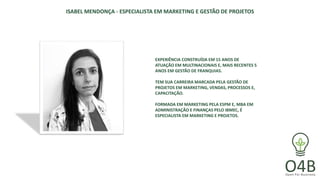 ISABEL MENDONÇA - ESPECIALISTA EM MARKETING E GESTÃO DE PROJETOS
EXPERIÊNCIA CONSTRUÍDA EM 15 ANOS DE
ATUAÇÃO EM MULTINACIONAIS E, MAIS RECENTES 5
ANOS EM GESTÃO DE FRANQUIAS.
TEM SUA CARREIRA MARCADA PELA GESTÃO DE
PROJETOS EM MARKETING, VENDAS, PROCESSOS E,
CAPACITAÇÃO.
FORMADA EM MARKETING PELA ESPM E, MBA EM
ADMINISTRAÇÃO E FINANÇAS PELO IBMEC, É
ESPECIALISTA EM MARKETING E PROJETOS.
 