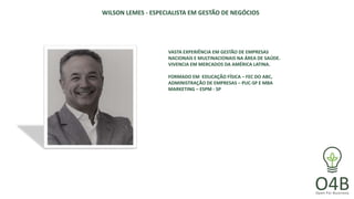 WILSON LEMES - ESPECIALISTA EM GESTÃO DE NEGÓCIOS
VASTA EXPERIÊNCIA EM GESTÃO DE EMPRESAS
NACIONAIS E MULTINACIONAIS NA ÁREA DE SAÚDE.
VIVENCIA EM MERCADOS DA AMÉRICA LATINA.
FORMADO EM EDUCAÇÃO FÍSICA – FEC DO ABC,
ADMINISTRAÇÃO DE EMPRESAS – PUC-SP E MBA
MARKETING – ESPM - SP
 