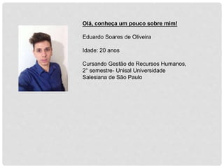 Olá, conheça um pouco sobre mim!
Eduardo Soares de Oliveira
Idade: 20 anos
Cursando Gestão de Recursos Humanos,
2° semestre- Unisal Universidade
Salesiana de São Paulo
 