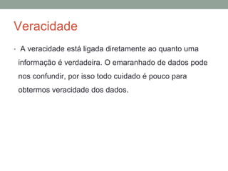 Veracidade
• A veracidade está ligada diretamente ao quanto uma
informação é verdadeira. O emaranhado de dados pode
nos confundir, por isso todo cuidado é pouco para
obtermos veracidade dos dados.
 