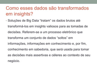 Como esses dados são transformados
em insights?
• Soluções de Big Data “tratam” os dados brutos até
transformá-los em insights valiosos para as tomadas de
decisões. Referem-se a um processo eletrônico que
transforma um conjunto de dados “soltos” em
informações, informações em conhecimento e, por fim,
conhecimento em sabedoria, que será usada para tomar
as decisões mais assertivas e céleres ao contexto de seu
negócio.
 