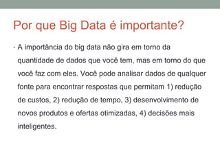 Por que Big Data é importante?
• A importância do big data não gira em torno da
quantidade de dados que você tem, mas em torno do que
você faz com eles. Você pode analisar dados de qualquer
fonte para encontrar respostas que permitam 1) redução
de custos, 2) redução de tempo, 3) desenvolvimento de
novos produtos e ofertas otimizadas, 4) decisões mais
inteligentes.
 