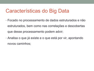Características do Big Data
• Focado no processamento de dados estruturados e não
estruturados, bem como nas correlações e descobertas
que desse processamento podem advir;
• Analisa o que já existe e o que está por vir, apontando
novos caminhos;
 