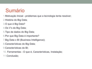 Sumário
1.Motivação Inicial - problemas que a tecnologia tenta resolver;
2.História do Big Data;
3.O que é Big Data?
4.Os V’s do Big Data;
5.Tipo de dados do Big Data;
6.Por que Big Data é importante?
7.Big Data x BI (Business Intelligence);
8.Características do Big Data;
9.Características do BI;
10. Ferramentas - O que é, Características, Instalação;
11.Conclusão;
 