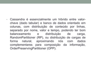 • Cassandra é essencialmente um híbrido entre valor-
chave (dado tabular) e banco de dados orientado em
colunas, com distribuição de conteúdo por linhas,
separado por nome, valor e tempo, podendo ter bom
balanceamento e distribuição de carga,
RandomPartitioner (RP), ou distribuição de cargas de
forma natural, aproximando nós com dados
complementares para composição da informação,
OrderPreservingPartitioner (OPP).
 
