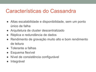 Características do Cassandra
● Altas escalabilidade e disponibilidade, sem um ponto
único de falha
● Arquitetura de cluster descentralizado
● Réplica e redundância de dados
● Rendimento de gravação muito alto e bom rendimento
de leitura
● Tolerante a falhas
● Esquema flexível
● Nível de consistência configurável
● Integrável
 