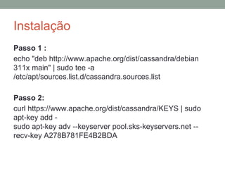Instalação
Passo 1 :
echo "deb http://www.apache.org/dist/cassandra/debian
311x main" | sudo tee -a
/etc/apt/sources.list.d/cassandra.sources.list
Passo 2:
curl https://www.apache.org/dist/cassandra/KEYS | sudo
apt-key add -
sudo apt-key adv --keyserver pool.sks-keyservers.net --
recv-key A278B781FE4B2BDA
 
