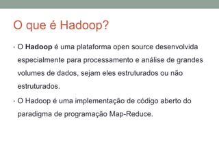 O que é Hadoop?
• O Hadoop é uma plataforma open source desenvolvida
especialmente para processamento e análise de grandes
volumes de dados, sejam eles estruturados ou não
estruturados.
• O Hadoop é uma implementação de código aberto do
paradigma de programação Map-Reduce.
 