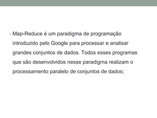 • Map-Reduce é um paradigma de programação
introduzido pelo Google para processar e analisar
grandes conjuntos de dados. Todos esses programas
que são desenvolvidos nesse paradigma realizam o
processamento paralelo de conjuntos de dados;
 