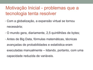 Motivação Inicial - problemas que a
tecnologia tenta resolver
• Com a globalização, a expansão virtual se tornou
necessária;
• O mundo gera, diariamente, 2,5 quintilhões de bytes;
• Antes de Big Data, fórmulas matemáticas, técnicas
avançadas de probabilidades e estatística eram
executadas manualmente – lidando, portanto, com uma
capacidade reduzida de variáveis.
 