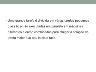 • Uma grande tarefa é dividida em várias tarefas pequenas
que são então executadas em paralelo em máquinas
diferentes e então combinadas para chegar à solução da
tarefa maior que deu início a tudo.
 
