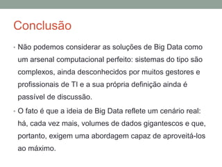 Conclusão
• Não podemos considerar as soluções de Big Data como
um arsenal computacional perfeito: sistemas do tipo são
complexos, ainda desconhecidos por muitos gestores e
profissionais de TI e a sua própria definição ainda é
passível de discussão.
• O fato é que a ideia de Big Data reflete um cenário real:
há, cada vez mais, volumes de dados gigantescos e que,
portanto, exigem uma abordagem capaz de aproveitá-los
ao máximo.
 