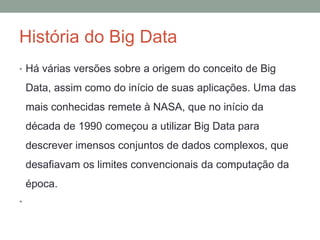 História do Big Data
• Há várias versões sobre a origem do conceito de Big
Data, assim como do início de suas aplicações. Uma das
mais conhecidas remete à NASA, que no início da
década de 1990 começou a utilizar Big Data para
descrever imensos conjuntos de dados complexos, que
desafiavam os limites convencionais da computação da
época.
•
 