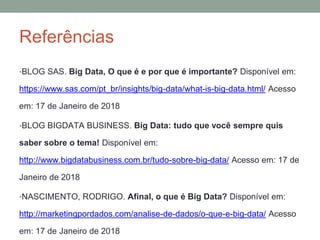 Referências
•BLOG SAS. Big Data, O que é e por que é importante? Disponível em:
https://www.sas.com/pt_br/insights/big-data/what-is-big-data.html/ Acesso
em: 17 de Janeiro de 2018
•BLOG BIGDATA BUSINESS. Big Data: tudo que você sempre quis
saber sobre o tema! Disponível em:
http://www.bigdatabusiness.com.br/tudo-sobre-big-data/ Acesso em: 17 de
Janeiro de 2018
•NASCIMENTO, RODRIGO. Afinal, o que é Big Data? Disponível em:
http://marketingpordados.com/analise-de-dados/o-que-e-big-data/ Acesso
em: 17 de Janeiro de 2018
 