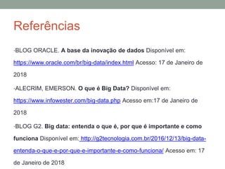 Referências
•BLOG ORACLE. A base da inovação de dados Disponível em:
https://www.oracle.com/br/big-data/index.html Acesso: 17 de Janeiro de
2018
•ALECRIM, EMERSON. O que é Big Data? Disponível em:
https://www.infowester.com/big-data.php Acesso em:17 de Janeiro de
2018
•BLOG G2. Big data: entenda o que é, por que é importante e como
funciona Disponível em: http://g2tecnologia.com.br/2016/12/13/big-data-
entenda-o-que-e-por-que-e-importante-e-como-funciona/ Acesso em: 17
de Janeiro de 2018
 