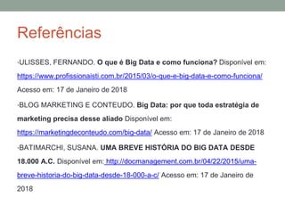 Referências
•ULISSES, FERNANDO. O que é Big Data e como funciona? Disponível em:
https://www.profissionaisti.com.br/2015/03/o-que-e-big-data-e-como-funciona/
Acesso em: 17 de Janeiro de 2018
•BLOG MARKETING E CONTEUDO. Big Data: por que toda estratégia de
marketing precisa desse aliado Disponível em:
https://marketingdeconteudo.com/big-data/ Acesso em: 17 de Janeiro de 2018
•BATIMARCHI, SUSANA. UMA BREVE HISTÓRIA DO BIG DATA DESDE
18.000 A.C. Disponível em: http://docmanagement.com.br/04/22/2015/uma-
breve-historia-do-big-data-desde-18-000-a-c/ Acesso em: 17 de Janeiro de
2018
 