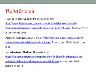 Referências
•How do Install Cassandra Disponível em:
https://www.digitalocean.com/community/tutorials/how-to-install-
cassandra-and-run-a-single-node-cluster-on-a-ubuntu-vps Acesso em: 18
de Janeiro de 2018
•Apache Hadoop Disponível em: https://pplware.sapo.pt/linux/apache-
hadoop-hoje-vai-instalar-primeiro-cluster/ Acesso em: 18 de Janeiro de
2018
•Introdução ao Hadoop Disponível em:
https://mariannelinharesbr.wordpress.com/2016/06/14/introducao-ao-
hadoop-instalando-hadoop-de-forma-distribuida/ Acesso em: 18 de
Janeiro de 2018
 