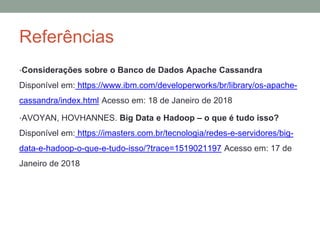 Referências
•Considerações sobre o Banco de Dados Apache Cassandra
Disponível em: https://www.ibm.com/developerworks/br/library/os-apache-
cassandra/index.html Acesso em: 18 de Janeiro de 2018
•AVOYAN, HOVHANNES. Big Data e Hadoop – o que é tudo isso?
Disponível em: https://imasters.com.br/tecnologia/redes-e-servidores/big-
data-e-hadoop-o-que-e-tudo-isso/?trace=1519021197 Acesso em: 17 de
Janeiro de 2018
 
