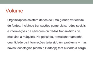 Volume
• Organizações coletam dados de uma grande variedade
de fontes, incluindo transações comerciais, redes sociais
e informações de sensores ou dados transmitidos de
máquina a máquina. No passado, armazenar tamanha
quantidade de informações teria sido um problema – mas
novas tecnologias (como o Hadoop) têm aliviado a carga.
 