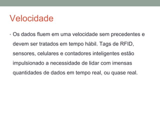 Velocidade
• Os dados fluem em uma velocidade sem precedentes e
devem ser tratados em tempo hábil. Tags de RFID,
sensores, celulares e contadores inteligentes estão
impulsionado a necessidade de lidar com imensas
quantidades de dados em tempo real, ou quase real.
 