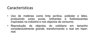 Caracteristicas
• Uso de matérias como tinta acrílica, poliéster e látex,
produzindo cores puras, brilhantes e fosforescentes
inspiradas na indústria e nos objectos de consumo;
• Reprodução de objectos do cotidiano em tamanho
consideravelmente grande, transformando o real em hiper-
real.
 
