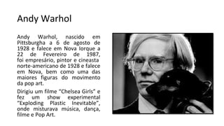 Andy Warhol
Andy Warhol, nascido em
Pittsburgha a 6 de agosto de
1928 e falece em Nova Iorque a
22 de Fevereiro de 1987,
foi empresário, pintor e cineasta
norte-americano de 1928 e falece
em Nova, bem como uma das
maiores figuras do movimento
da pop art.
Dirigiu um filme “Chelsea Girls” e
fez um show experimental
“Exploding Plastic Inevitable”,
onde misturava música, dança,
filme e Pop Art.
 
