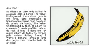 Ano:1966
Na década de 1960 Andy Warhol foi
associado com a banda The Velvet
Underground, tornando-se gerente
em 1965. Esta impressão da
banana apareceu na capa do álbum
de estreia da banda, The Velvet
Underground & Nico. O álbum foi
chamado "o mais profético álbum
de rock já feito" e ficou em 13º
maior álbum de todos os tempos
pela revista Rolling Stone; E
Warhol's Banana tornou-se uma
das peças mais reconhecíveis de
arte pop.
 