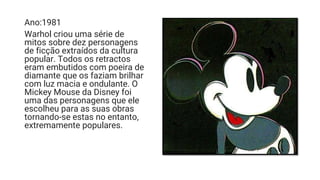 Ano:1981
Warhol criou uma série de
mitos sobre dez personagens
de ficção extraídos da cultura
popular. Todos os retractos
eram embutidos com poeira de
diamante que os faziam brilhar
com luz macia e ondulante. O
Mickey Mouse da Disney foi
uma das personagens que ele
escolheu para as suas obras
tornando-se estas no entanto,
extremamente populares.
 