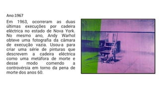 Ano:1967
Em 1963, ocorreram as duas
últimas execuções por cadeira
eléctrica no estado de Nova York.
No mesmo ano, Andy Warhol
obteve uma fotografia da câmara
de execução vazia. Usou-a para
criar uma série de pinturas que
descrevem a cadeira eléctrica
como uma metáfora de morte e
desse modo comendo a
controvérsia em torno da pena de
morte dos anos 60.
 