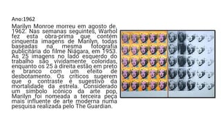 Ano:1962
Marilyn Monroe morreu em agosto de.
1962. Nas semanas seguintes, Warhol
fez esta obra-prima que contém
cinquenta imagens de Marilyn, todas
baseadas na mesma fotografia
publicitária do filme Niágara, em 1953.
As 25 imagens no lado esquerdo do
trabalho são vividamente coloridas,
enquanto os 25 à direita estão em preto
e branco com um efeito de
desbotamento. Os críticos sugerem
que o contraste é sugestivo da
mortalidade da estrela. Considerado
um símbolo icónico da arte pop,
Marilyn foi nomeada a terceira peça
mais influente de arte moderna numa
pesquisa realizada pelo The Guardian.
 