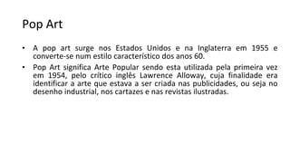 Pop Art
• A pop art surge nos Estados Unidos e na Inglaterra em 1955 e
converte-se num estilo característico dos anos 60.
• Pop Art significa Arte Popular sendo esta utilizada pela primeira vez
em 1954, pelo crítico inglês Lawrence Alloway, cuja finalidade era
identificar a arte que estava a ser criada nas publicidades, ou seja no
desenho industrial, nos cartazes e nas revistas ilustradas.
 