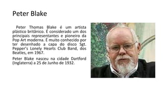 Peter Blake
Peter Thomas Blake é um artista
plástico britânico. É considerado um dos
principais representantes e pioneiro da
Pop Art moderna. É muito conhecido por
ter desenhado a capa do disco Sgt.
Pepper’s Lonely Hearts Club Band, dos
Beatles, em 1967.
Peter Blake nasceu na cidade Dartford
(Inglaterra) a 25 de Junho de 1932.
 