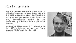 Roy Lichtenstein
Roy Fox Lichtenstein foi um pintor estado-
unidense identificado com a Pop Art. Na
sua obra, procurou valorizar os clichés das
histórias em quadrinhos como forma de
arte, colocando-se dentro de um
movimento que tentou criticar a cultura de
massas.
Nasceu em Nova Iorque a 27 de Outubro
de 1923 e faleceu também em Nova
Iorque a 29 de Setembro de 1997.
 