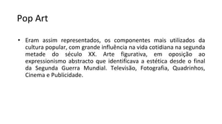 Pop Art
• Eram assim representados, os componentes mais utilizados da
cultura popular, com grande influência na vida cotidiana na segunda
metade do século XX. Arte figurativa, em oposição ao
expressionismo abstracto que identificava a estética desde o final
da Segunda Guerra Mundial. Televisão, Fotografia, Quadrinhos,
Cinema e Publicidade.
 