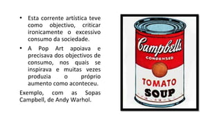 • Esta corrente artística teve
como objectivo, criticar
ironicamente o excessivo
consumo da sociedade.
• A Pop Art apoiava e
precisava dos objectivos de
consumo, nos quais se
inspirava e muitas vezes
produzia o próprio
aumento como aconteceu.
Exemplo, com as Sopas
Campbell, de Andy Warhol.
 
