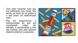 • Com esta “corrente” tudo que
era indiferente virou moda. Isto
devido ao facto de os gostos e
a arte terem um determinado
valor.
• Pop Art proporcionou a
transformação do que era
considerado vulgar em
refinado, e aproximando a arte
das massas, pois esta utilizava
objectos próprios e populares.
 