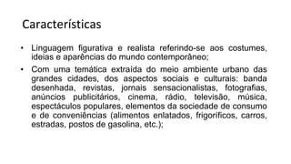 Características
• Linguagem figurativa e realista referindo-se aos costumes,
ideias e aparências do mundo contemporâneo;
• Com uma temática extraída do meio ambiente urbano das
grandes cidades, dos aspectos sociais e culturais: banda
desenhada, revistas, jornais sensacionalistas, fotografias,
anúncios publicitários, cinema, rádio, televisão, música,
espectáculos populares, elementos da sociedade de consumo
e de conveniências (alimentos enlatados, frigoríficos, carros,
estradas, postos de gasolina, etc.);
 