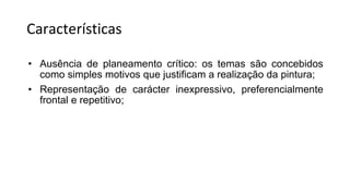 Características
• Ausência de planeamento crítico: os temas são concebidos
como simples motivos que justificam a realização da pintura;
• Representação de carácter inexpressivo, preferencialmente
frontal e repetitivo;
 