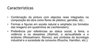 Caracteristicas
• Combinação da pintura com objectos reais integrados na
composição da obra como flores de plástico, garrafas, etc.;
• Formas e figuras em escala natural e ampliada (os formatos
das imagens em quadrinhos de Liechtenstein);
• Preferência por referências ao status social, a fama, a
violência e os desastres (Warhol), a sensualidade e o
erotismo (Wesselmann, Ramos), aos símbolos da tecnologia
industrial e a sociedade de consumo (Ruscha, Hamilton, etc.);
 