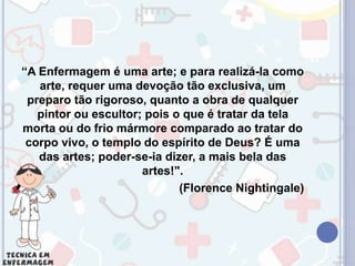 “A Enfermagem é uma arte; e para realizá-la como
arte, requer uma devoção tão exclusiva, um
preparo tão rigoroso, quanto a obra de qualquer
pintor ou escultor; pois o que é tratar da tela
morta ou do frio mármore comparado ao tratar do
corpo vivo, o templo do espírito de Deus? É uma
das artes; poder-se-ia dizer, a mais bela das
artes!".
(Florence Nightingale)
 