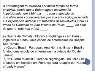 A Enfermagem foi exercida por muito tempo de forma
empírica, sendo que a Enfermagem moderna foi
impulsionada, em 1854, na ___, com a atuação de ______,
que aliou seus conhecimentos por sua educação privilegiada
e a experiência anterior em trabalhos desenvolvidos junto às
Irmãs de Caridade de São Vicente de Paula, ____. Ao final
da guerra, retornou à (ao) ____.
a) Guerra da Criméia / Florence Nightingale / em Paris /
Inglaterra e fundou uma escola de enfermeiras no Hospital
São Tomás.
b) Guerra Brasil - Paraguai / Ana Néri / no Brasil / Brasil e
fundou uma escola de enfermeiras na cidade do Rio de
Janeiro.
c) 1ª Guerra Mundial / Florence Nightingale / na Itália / Itália
e fundou um hospital em Florença para atuação de “Nurses”
e “Lady Nurses”.
 