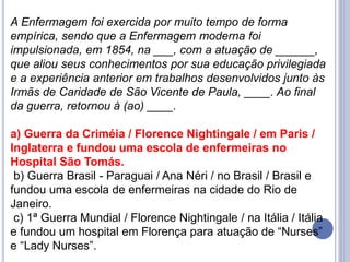 A Enfermagem foi exercida por muito tempo de forma
empírica, sendo que a Enfermagem moderna foi
impulsionada, em 1854, na ___, com a atuação de ______,
que aliou seus conhecimentos por sua educação privilegiada
e a experiência anterior em trabalhos desenvolvidos junto às
Irmãs de Caridade de São Vicente de Paula, ____. Ao final
da guerra, retornou à (ao) ____.
a) Guerra da Criméia / Florence Nightingale / em Paris /
Inglaterra e fundou uma escola de enfermeiras no
Hospital São Tomás.
b) Guerra Brasil - Paraguai / Ana Néri / no Brasil / Brasil e
fundou uma escola de enfermeiras na cidade do Rio de
Janeiro.
c) 1ª Guerra Mundial / Florence Nightingale / na Itália / Itália
e fundou um hospital em Florença para atuação de “Nurses”
e “Lady Nurses”.
 
