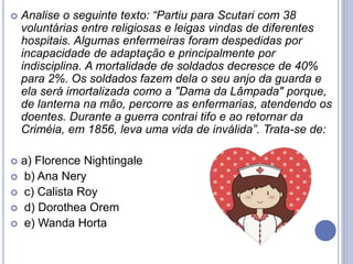  Analise o seguinte texto: “Partiu para Scutari com 38
voluntárias entre religiosas e leigas vindas de diferentes
hospitais. Algumas enfermeiras foram despedidas por
incapacidade de adaptação e principalmente por
indisciplina. A mortalidade de soldados decresce de 40%
para 2%. Os soldados fazem dela o seu anjo da guarda e
ela será imortalizada como a "Dama da Lâmpada" porque,
de lanterna na mão, percorre as enfermarias, atendendo os
doentes. Durante a guerra contrai tifo e ao retornar da
Criméia, em 1856, leva uma vida de inválida”. Trata-se de:
 a) Florence Nightingale
 b) Ana Nery
 c) Calista Roy
 d) Dorothea Orem
 e) Wanda Horta
 