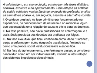 A enfermagem, em sua evolução, passou por três fases distintas:
primitiva, evolutiva e de aprimoramento. Com relação às práticas
de saúde adotadas nestas fases de evolução da profissão, analise
as afirmativas abaixo, e, em seguida, assinale a alternativa correta.
I. O cuidado prestado na fase primitiva era fundamentado na
experiência, no conhecimento da natureza e no raciocínio lógico
que desencadeia uma relação de causa e efeito para as doenças.
II. Na fase primitiva, não havia profissionais de enfermagem, e a
assistência prestada aos doentes era praticada por leigos.
III. Na fase evolutiva, que ficou conhecida como idade “Florence”,
surge a enfermagem como ocupação assalariada, firmando-se
como uma prática social institucionalizada e específica.
IV. Na fase do aprimoramento, a enfermagem passou a considerar
o indivíduo como um ser individualizado, visando a inter-relação
dos sistemas biopsicossocioespirituais
 
