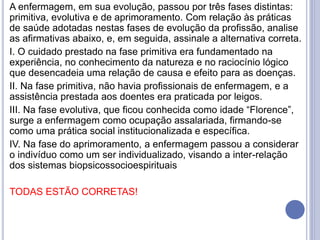 A enfermagem, em sua evolução, passou por três fases distintas:
primitiva, evolutiva e de aprimoramento. Com relação às práticas
de saúde adotadas nestas fases de evolução da profissão, analise
as afirmativas abaixo, e, em seguida, assinale a alternativa correta.
I. O cuidado prestado na fase primitiva era fundamentado na
experiência, no conhecimento da natureza e no raciocínio lógico
que desencadeia uma relação de causa e efeito para as doenças.
II. Na fase primitiva, não havia profissionais de enfermagem, e a
assistência prestada aos doentes era praticada por leigos.
III. Na fase evolutiva, que ficou conhecida como idade “Florence”,
surge a enfermagem como ocupação assalariada, firmando-se
como uma prática social institucionalizada e específica.
IV. Na fase do aprimoramento, a enfermagem passou a considerar
o indivíduo como um ser individualizado, visando a inter-relação
dos sistemas biopsicossocioespirituais
TODAS ESTÃO CORRETAS!
 