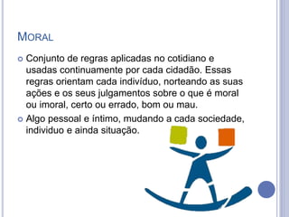 MORAL
 Conjunto de regras aplicadas no cotidiano e
usadas continuamente por cada cidadão. Essas
regras orientam cada indivíduo, norteando as suas
ações e os seus julgamentos sobre o que é moral
ou imoral, certo ou errado, bom ou mau.
 Algo pessoal e íntimo, mudando a cada sociedade,
individuo e ainda situação.
 