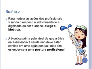 BIOÉTICA
 Para nortear as ações dos profissionais
visando o respeito a individualidade e
dignidade ao ser humano, surge a
bioética.
 A bioética prima pelo ideal de que a ética
na assistência à saúde não deve estar
contida em uma ação pontual, mas sim
estender-se a uma postura profissional.
 