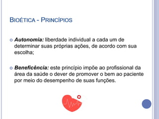 BIOÉTICA - PRINCÍPIOS
 Autonomia: liberdade individual a cada um de
determinar suas próprias ações, de acordo com sua
escolha;
 Beneficência: este princípio impõe ao profissional da
área da saúde o dever de promover o bem ao paciente
por meio do desempenho de suas funções.
BIOÉTICA - PRINCÍPIOS
 