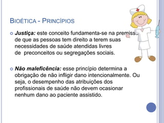 BIOÉTICA - PRINCÍPIOS
 Justiça: este conceito fundamenta-se na premissa
de que as pessoas tem direito a terem suas
necessidades de saúde atendidas livres
de preconceitos ou segregações sociais.
 Não maleficência: esse princípio determina a
obrigação de não infligir dano intencionalmente. Ou
seja, o desempenho das atribuições dos
profissionais de saúde não devem ocasionar
nenhum dano ao paciente assistido.
 
